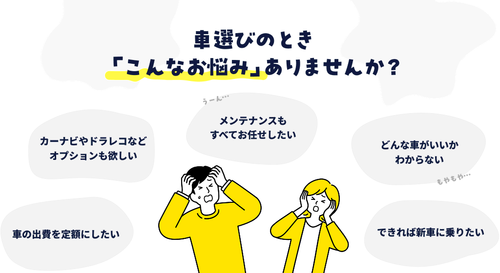車選びの時、「どんな車がいいかわからない」「車の出費を定額にしたい」「できれば新車に乗りたい」「メンテナンスもすべてお任せしたい」などのお悩み、ありませんか？