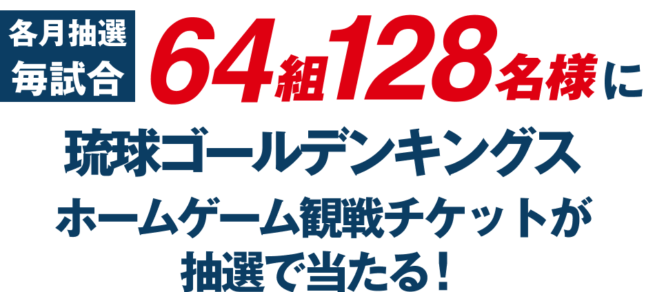 各月抽選毎試合 64組128名様に 琉球ゴールデンキングス ホームゲーム観戦チケットが 抽選で当たる！