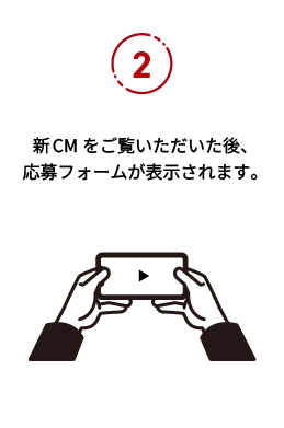 応募の流れ2：新CMをご覧いただいた後、応募フォームが表示されます。