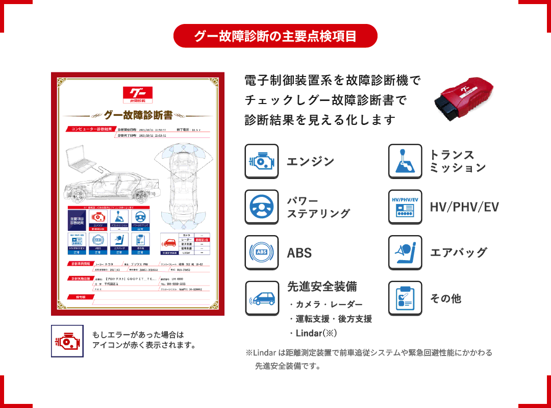 電子制御装置系を故障診断機でチェックし、グー故障診断書で診断結果を「見える化」します。【グー故障診断の主要点検項目】エンジン、トランスミッション、パワーステアリング、HV・PHV・EV、ABS、エアバッグ、先進安全装備（カメラ・レーダー・運転支援・後方支援など）、その他