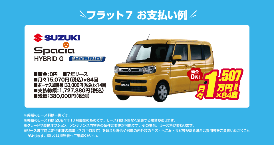 フラット7でのお支払い例：SUZUKI スペーシア【ハイブリッドG】が月々コミコミ15,070円～新車で乗れちゃう！（内訳／頭金：0円、7年リース、月々のお支払い：15,070円（税込）×84回、ボーナス加算額：33,000円（税込）×14回、支払総額：1,727,880円（税込）、残価：380,000円（税別） ※掲載のリース料は一例です。掲載のリース料金は2024年10月現在のものです。リース料は予告なく変更する場合があります）