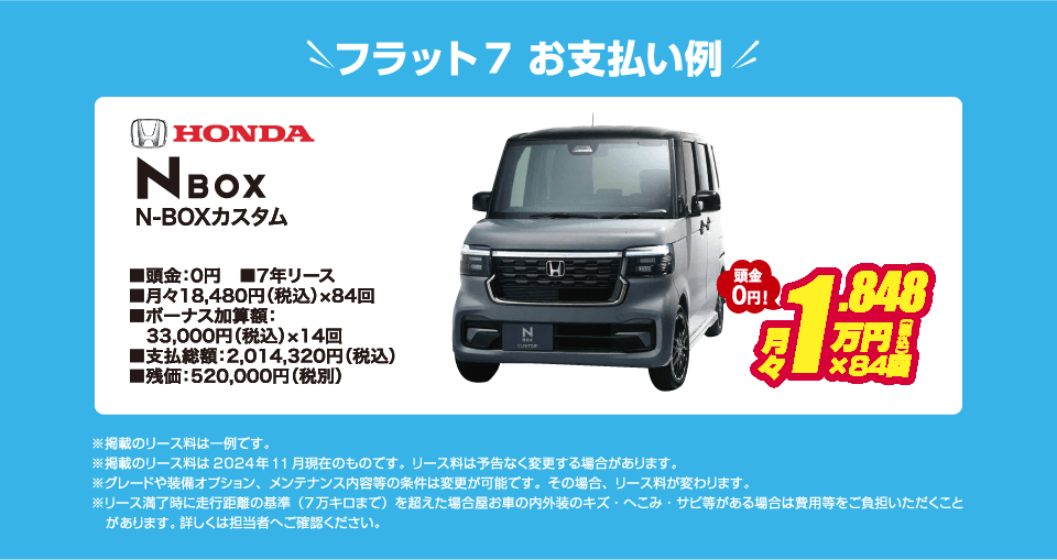 フラット7でのお支払い例：HONDA N-BOX カスタムが月々コミコミ18,480円～新車で乗れちゃう！（内訳／頭金：0円、7年リース、月々のお支払い：18,480円（税込）×84回、ボーナス加算額：33,000円（税込）×14回、支払総額：2,014,320円（税込）、残価：520,000円（税別） ※掲載のリース料は一例です。掲載のリース料金は2024年10月現在のものです。リース料は予告なく変更する場合があります）