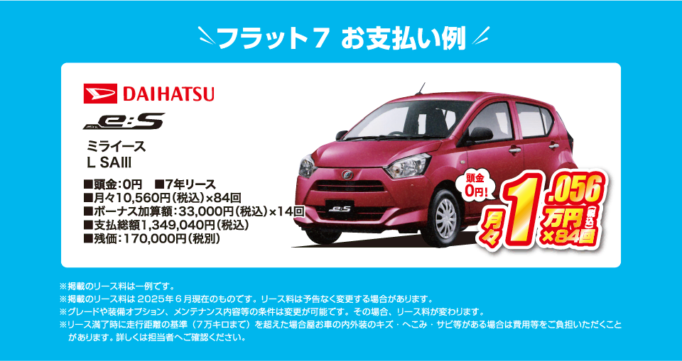 フラット7でのお支払い例：ダイハツ ミライース L SA3が月々コミコミ10,560円～新車で乗れちゃう！（内訳／頭金：0円、7年リース、月々のお支払い：10,560円（税込）×84回、ボーナス加算額：33,000円（税込）×14回、支払総額：1,349,040円（税込）、残価：170,000円（税別） ※掲載のリース料は一例です。掲載のリース料金は2025年6月現在のものです。リース料は予告なく変更する場合があります）