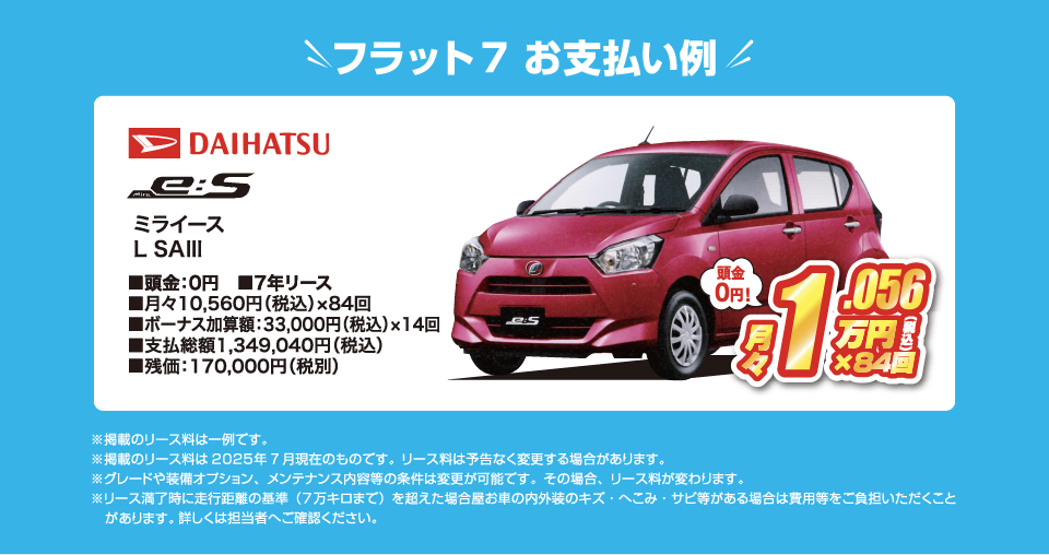 フラット7でのお支払い例：ダイハツ ミライース L SA3が月々コミコミ10,560円～新車で乗れちゃう！（内訳／頭金：0円、7年リース、月々のお支払い：10,560円（税込）×84回、ボーナス加算額：33,000円（税込）×14回、支払総額：1,349,040円（税込）、残価：170,000円（税別） ※掲載のリース料は一例です。掲載のリース料金は2025年7月現在のものです。リース料は予告なく変更する場合があります）