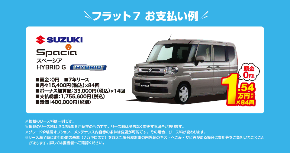 フラット7でのお支払い例：スズキ スペーシアハイブリッドG が月々コミコミ15,400円～新車で乗れちゃう！（内訳／頭金：0円、7年リース、月々のお支払い：15,400円（税込）×84回、ボーナス加算額：33,000円（税込）×14回、支払総額：1,755,600円（税込）、残価：400,000円（税別） ※掲載のリース料は一例です。掲載のリース料金は2025年8月現在のものです。リース料は予告なく変更する場合があります）