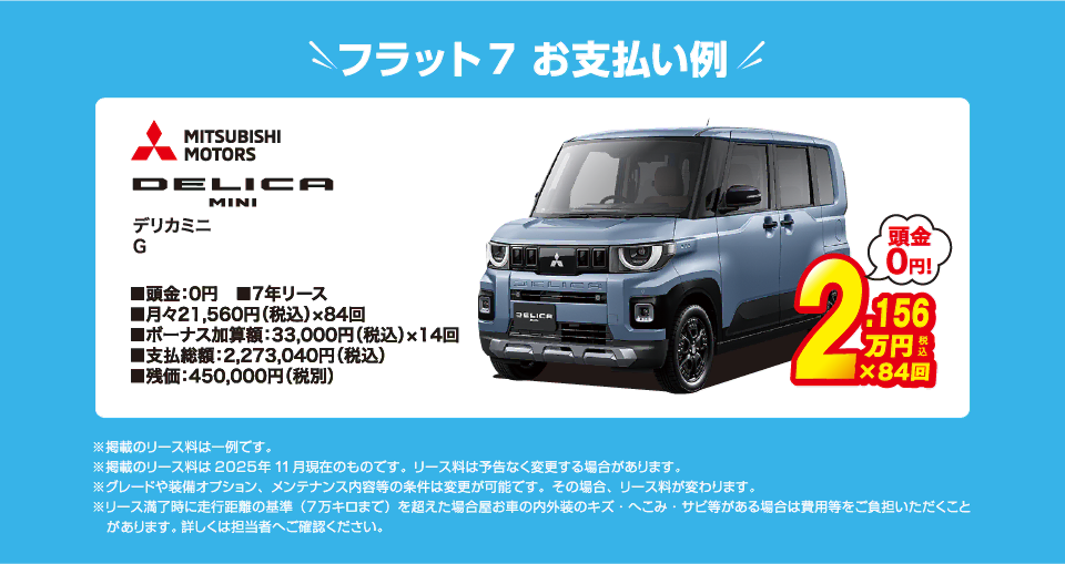 フラット7でのお支払い例：三菱 デリカ ミニ G が月々コミコミ21,560円～新車で乗れちゃう！（内訳／頭金：0円、7年リース、月々のお支払い：21,560円（税込）×84回、ボーナス加算額：33,000円（税込）×14回、支払総額：2,273,040円（税込）、残価：450,000円（税別） ※掲載のリース料は一例です。掲載のリース料金は2025年11月現在のものです。リース料は予告なく変更する場合があります）