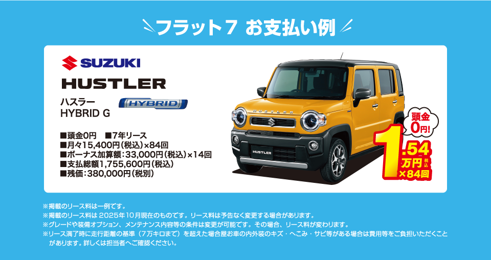 フラット7でのお支払い例：スズキ ハスラー HYBRID G が月々コミコミ15,400円～新車で乗れちゃう！（内訳／頭金：0円、7年リース、月々のお支払い：15,400円（税込）×84回、ボーナス加算額：33,000円（税込）×14回、支払総額：1,755,600円（税込）、残価：380,000円（税別） ※掲載のリース料は一例です。掲載のリース料金は2025年10月現在のものです。リース料は予告なく変更する場合があります）