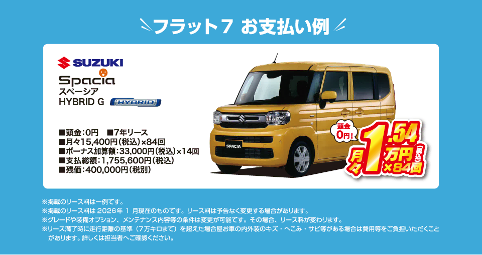フラット7でのお支払い例：スズキ スペーシア HYBRID Gが月々コミコミ15,400円～新車で乗れちゃう！（内訳／頭金：0円、7年リース、月々のお支払い：15,400円（税込）×84回、ボーナス加算額：33,000円（税込）×14回、支払総額：1,755,600円（税込）、残価：400,000円（税別） ※掲載のリース料は一例です。掲載のリース料金は2026年1月現在のものです。リース料は予告なく変更する場合があります）