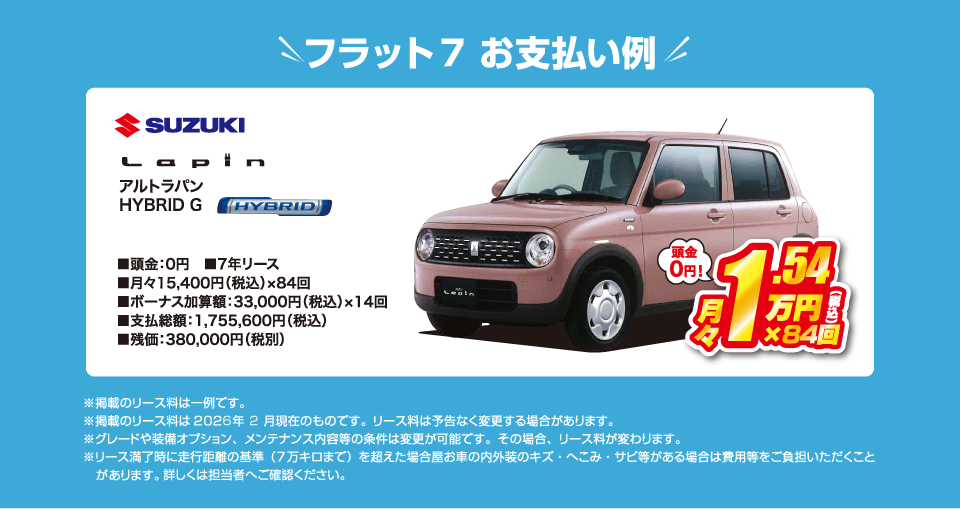 フラット7でのお支払い例：スズキ アルトラパン HYBRID Gが月々コミコミ15,400円～新車で乗れちゃう！（内訳／頭金：0円、7年リース、月々のお支払い：15,400円（税込）×84回、ボーナス加算額：33,000円（税込）×14回、支払総額：1,755,600円（税込）、残価：380,000円（税別） ※掲載のリース料は一例です。掲載のリース料金は2026年2月現在のものです。リース料は予告なく変更する場合があります）