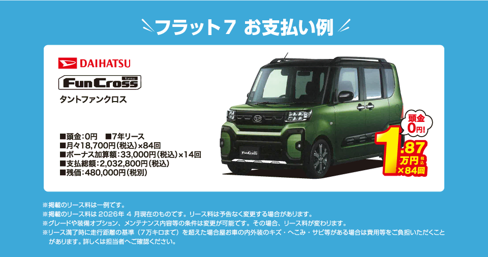 フラット7でのお支払い例：ダイハツ タント ファンクロスが月々コミコミ18,700円～新車で乗れちゃう！（内訳／頭金：0円、7年リース、月々のお支払い：18,700円（税込）×84回、ボーナス加算額：33,000円（税込）×14回、支払総額：2,032,800円（税込）、残価：480,000円（税別） ※掲載のリース料は一例です。掲載のリース料金は2026年4月現在のものです。リース料は予告なく変更する場合があります）